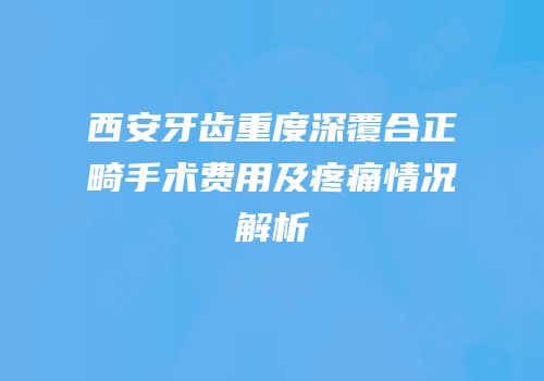 西安牙齿重度深覆合正畸手术费用及疼痛情况解析