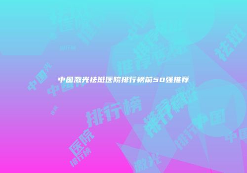 中国激光祛斑医院排行榜前50强推荐