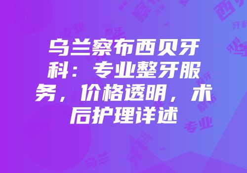 乌兰察布西贝牙科：专业整牙服务，价格透明，术后护理详述