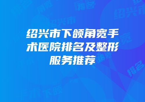 绍兴市下颌角宽手术医院排名及整形服务推荐
