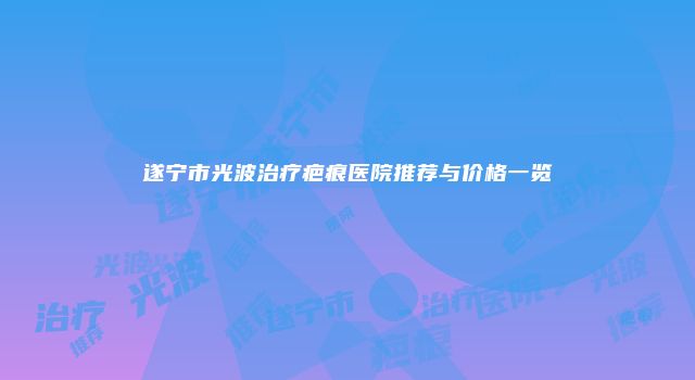 遂宁市光波治疗疤痕医院推荐与价格一览