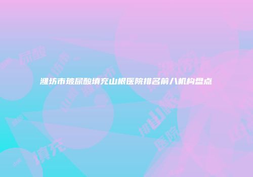 潍坊市玻尿酸填充山根医院排名前八机构盘点