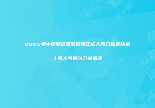 2025年中国隐适美隐形矫正成人版口腔医院前十强人气医院名单揭晓