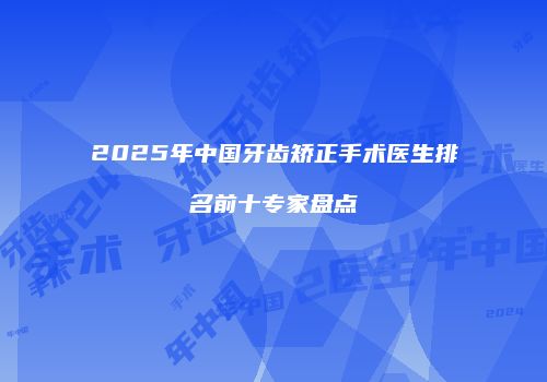 2025年中国牙齿矫正手术医生排名前十专家盘点