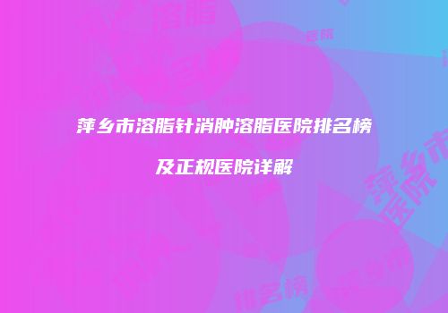 萍乡市溶脂针消肿溶脂医院排名榜及正规医院详解