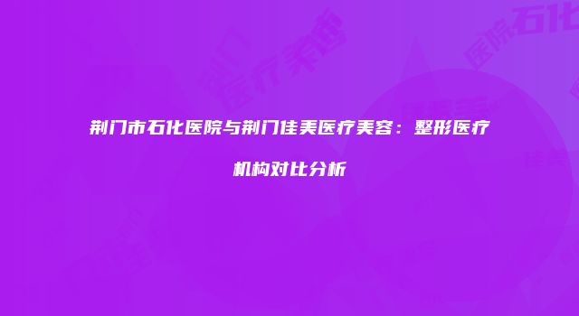 荆门市石化医院与荆门佳美医疗美容：整形医疗机构对比分析