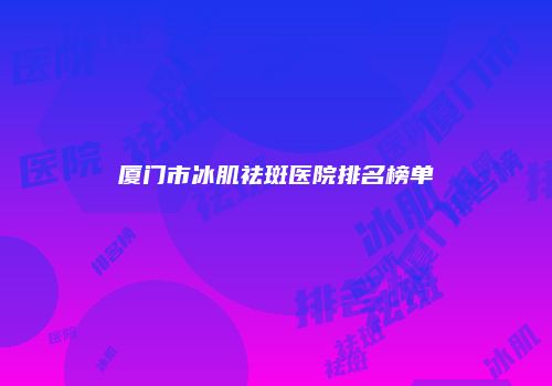 厦门市冰肌祛斑医院排名榜单