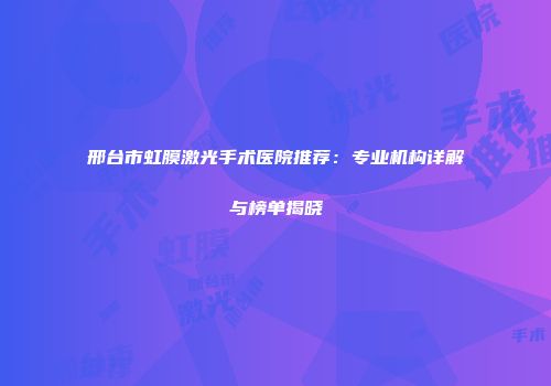 邢台市虹膜激光手术医院推荐：专业机构详解与榜单揭晓