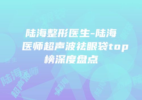 陆海整形医生-陆海医师超声波祛眼袋top榜深度盘点