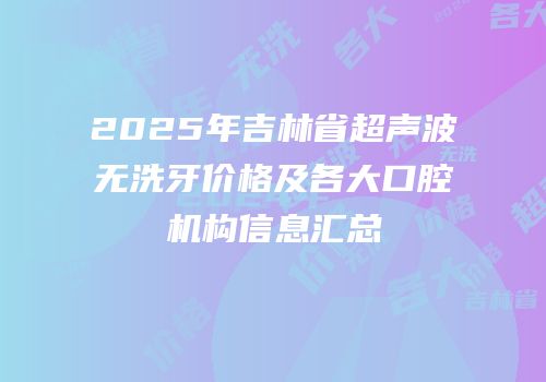 2025年吉林省超声波无洗牙价格及各大口腔机构信息汇总