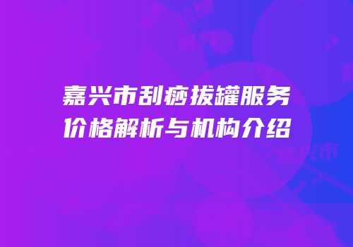 嘉兴市刮痧拔罐服务价格解析与机构介绍