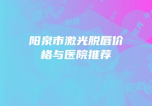 阳泉市激光脱唇价格与医院推荐
