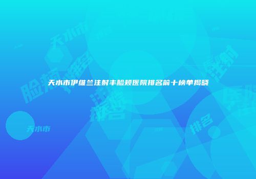 天水市伊维兰注射丰脸颊医院排名前十榜单揭晓