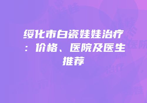 绥化市白瓷娃娃治疗：价格、医院及医生推荐