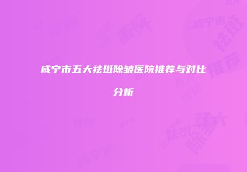 咸宁市五大祛斑除皱医院推荐与对比分析