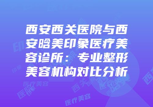 西安西关医院与西安晗美印象医疗美容诊所：专业整形美容机构对比分析