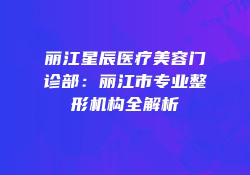 丽江星辰医疗美容门诊部：丽江市专业整形机构全解析
