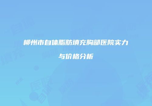 柳州市自体脂肪填充胸部医院实力与价格分析