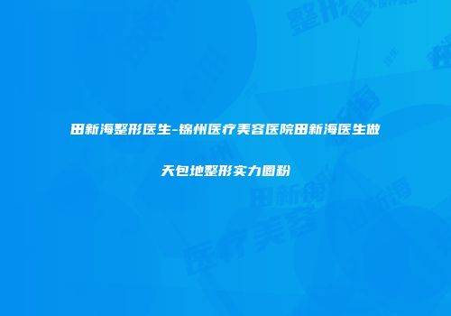 田新海整形医生-锦州医疗美容医院田新海医生做天包地整形实力圈粉