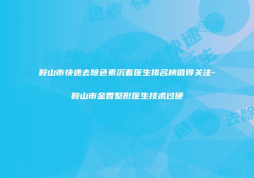 鞍山市快速去除色素沉着医生排名榜值得关注-鞍山市金香整形医生技术过硬
