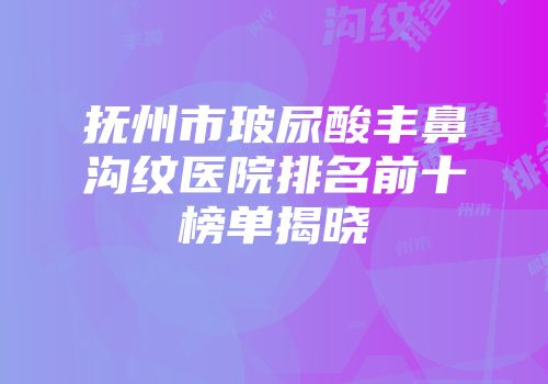 抚州市玻尿酸丰鼻沟纹医院排名前十榜单揭晓