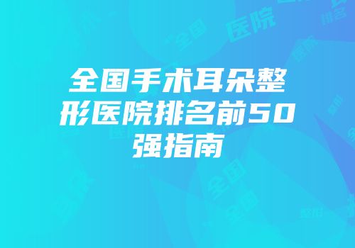 全国手术耳朵整形医院排名前50强指南