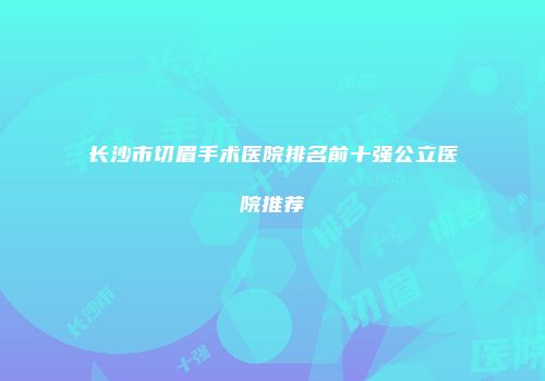 长沙市切眉手术医院排名前十强公立医院推荐