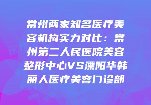 常州两家知名医疗美容机构实力对比：常州第二人民医院美容整形中心VS溧阳华韩丽人医疗美容门诊部