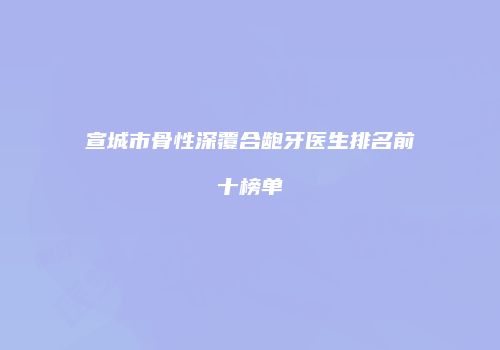 宣城市骨性深覆合龅牙医生排名前十榜单