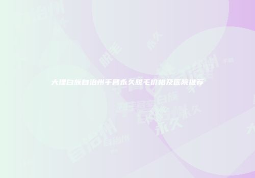大理白族自治州手臂永久脱毛价格及医院推荐