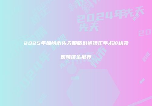 2025年梅州市先天眼睛斜视矫正手术价格及医院医生推荐