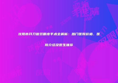 沈阳市开刀做双眼皮手术全解析：热门医院价格、医院介绍及医生推荐