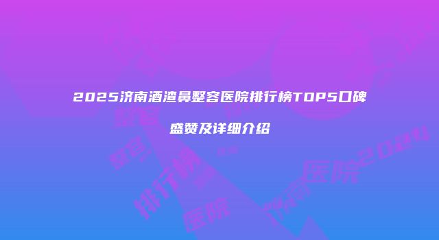 2025济南酒渣鼻整容医院排行榜TOP5口碑盛赞及详细介绍