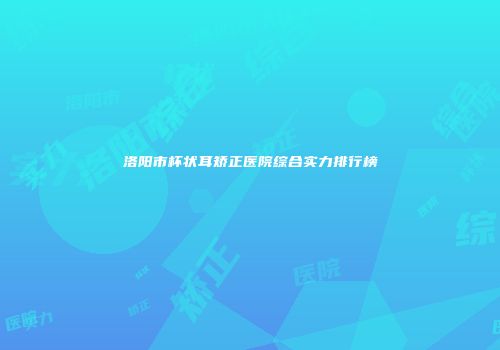 洛阳市杯状耳矫正医院综合实力排行榜