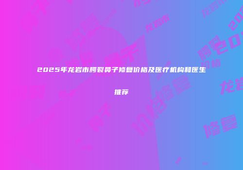 2025年龙岩市腭裂鼻子修复价格及医疗机构和医生推荐