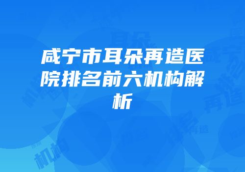 咸宁市耳朵再造医院排名前六机构解析