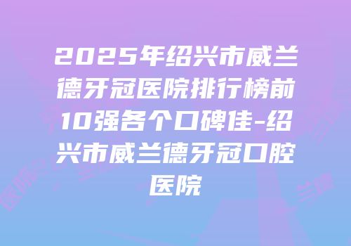 2025年绍兴市威兰德牙冠医院排行榜前10强各个口碑佳-绍兴市威兰德牙冠口腔医院