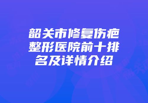 韶关市修复伤疤整形医院前十排名及详情介绍