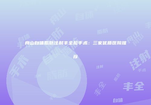 舟山自体脂肪注射丰全脸手术：三家优质医院推荐