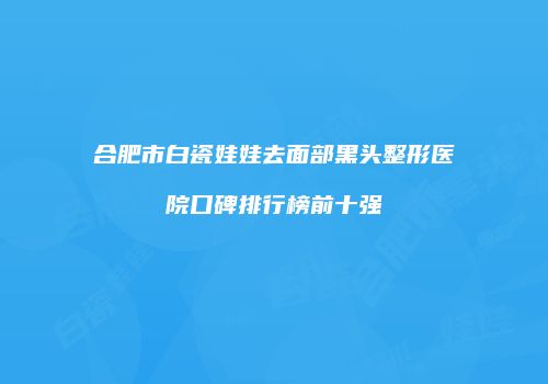 合肥市白瓷娃娃去面部黑头整形医院口碑排行榜前十强