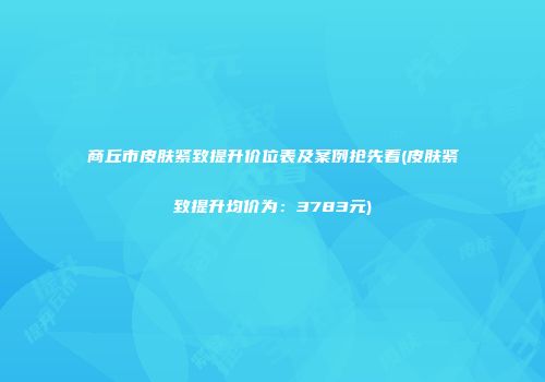 商丘市皮肤紧致提升价位表及案例抢先看(皮肤紧致提升均价为：3783元)