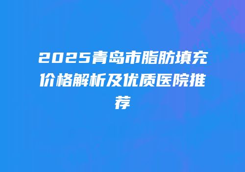 2025青岛市脂肪填充价格解析及优质医院推荐
