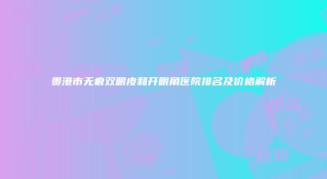 贵港市无痕双眼皮和开眼角医院排名及价格解析