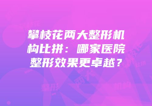 攀枝花两大整形机构比拼：哪家医院整形效果更卓越？