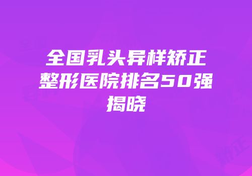 全国乳头异样矫正整形医院排名50强揭晓