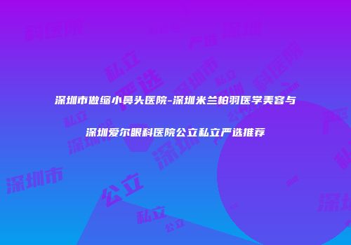 深圳市做缩小鼻头医院-深圳米兰柏羽医学美容与深圳爱尔眼科医院公立私立严选推荐