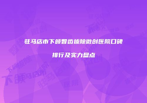 驻马店市下颌智齿拔除微创医院口碑排行及实力盘点