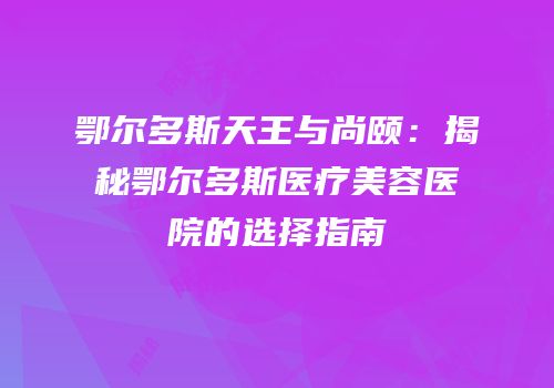 鄂尔多斯天王与尚颐：揭秘鄂尔多斯医疗美容医院的选择指南