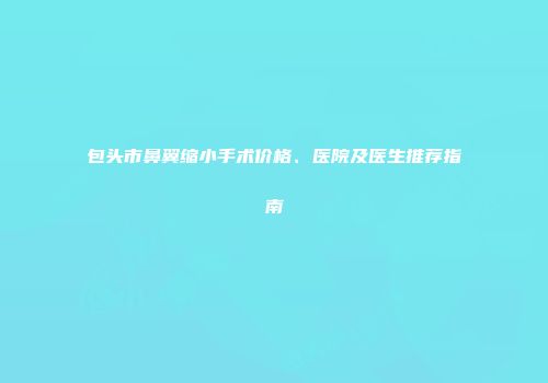包头市鼻翼缩小手术价格、医院及医生推荐指南