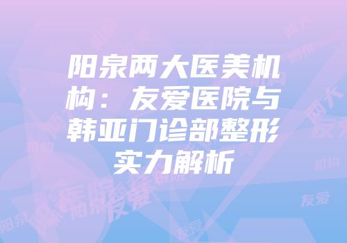 阳泉两大医美机构：友爱医院与韩亚门诊部整形实力解析